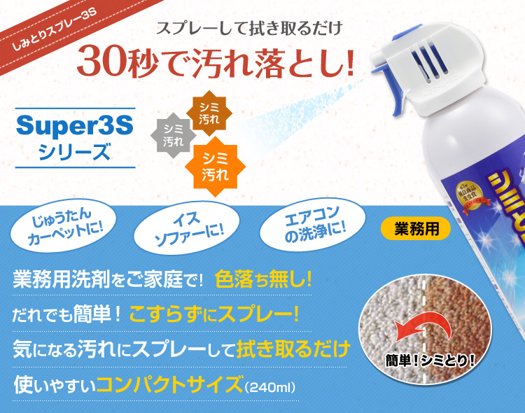 しみとりスプレー3Sスプレーして拭き取るだけ30秒で汚れ落とし！Super3Sシリーズ業務用洗剤をご家庭で！色落ち無し！使いやすいコンパクトサイズ（240ml）気になる汚れにスプレーして拭き取るだけだれでも簡単！こすらずにスプレー！業務用洗剤をご家庭で！じゅうたんカーペットに！イスソファーに！エアコンの洗浄に！